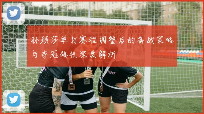 孙颖莎单打赛程调整后的备战策略与夺冠路径深度解析