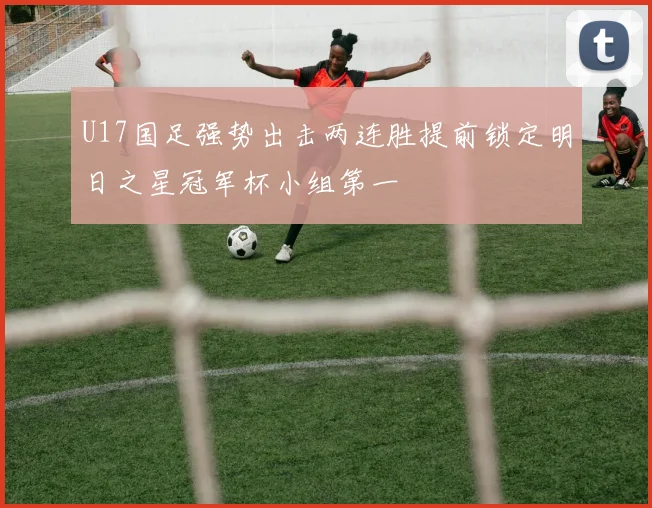 U17国足强势出击两连胜提前锁定明日之星冠军杯小组第一
