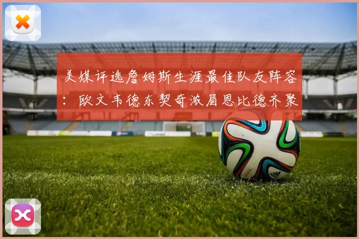 美媒评选詹姆斯生涯最佳队友阵容：欧文韦德东契奇浓眉恩比德齐聚一堂