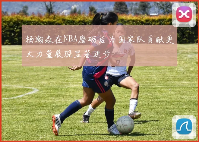 杨瀚森在NBA磨砺后为国家队贡献更大力量展现显著进步