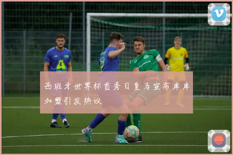 西班牙世界杯首秀日皇马宣布库库加盟引发热议
