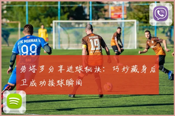 劳塔罗分享进球秘诀：巧妙藏身后卫成功接球瞬间