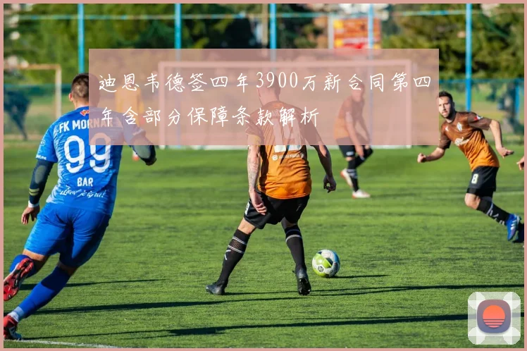 迪恩韦德签四年3900万新合同第四年含部分保障条款解析