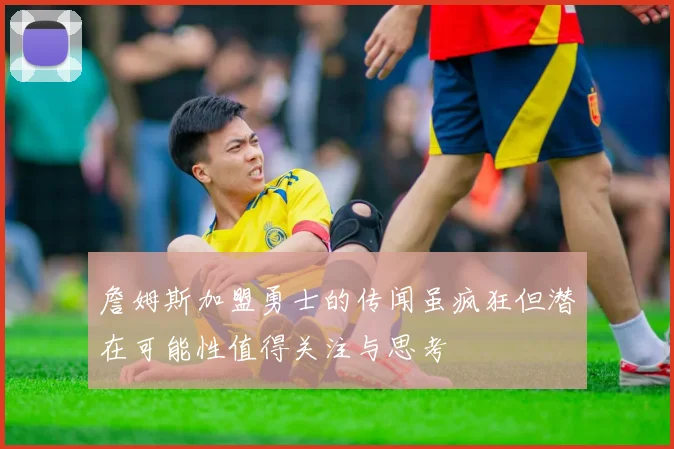 詹姆斯加盟勇士的传闻虽疯狂但潜在可能性值得关注与思考