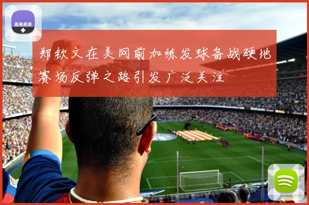 郑钦文在美网前加练发球备战硬地赛场反弹之路引发广泛关注